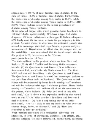 approximately 10.7% of adult females have diabetes. In the
state of Texas, 11.5% of females have diabetes. Furthermore,
the prevalence of diabetes among U.S. males is 11.4%, while
the prevalence of diabetes among Texan males is 13.0% (CDC,
2019). These findings reinforce the higher prevalence of
diabetes among Texas residents.
At the selected project site, which provides home healthcare to
100 individuals, approximately 30% have a type II diabetes
diagnosis. Of those individuals with a type II diabetes diagnosis
66% likely meet the inclusion criteria for participating in this
project. As noted above, to determine the estimated sample size
needed to encourage statistical significance, a power analysis
was conducted. Based upon the effect size, the sample size, and
the variability, it was determined that the ideal sample size for
this project is 20, this relates to the G*power
participants.Sources of Data
The tools utilized in this project, which are from Starr and
Sacks’s (2010) MAP Toolkit and Training Guide resources,
include: (1) the Questions to Ask Poster, (2) an Adherence
Assessment Pad, and (3) the My Medications List. The first
MAP tool that will be utilized is the Questions to Ask Poster.
The Questions to Ask Poster is a tool that encourages patients to
ask providers about their medication(s). The Questions to Ask
Poster will be presented by home health nursing staff members
and will be reviewed with type II diabetes patients. Home health
nursing staff members will address all of the six questions on
this poster, which include: (1) “Why do I need to take this
medicine?,” (2) “Is there a less expensive medicine that would
work as well?,” (3) “What are the side-effects and how can I
deal with them?,” (4) “Can I stop taking any of my other
medicines?,” (5) “Is it okay to take my medicine with over-the-
counter drugs, herbs, or vitamins?,” and (6) “How can I
remember to take my medicine?”
When barriers associated with medication adherence are
addressed, in terms of knowledge, expenses, side effects, etc.,
patients typically feel more empowered. Furthermore, according
 