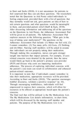 to Starr and Sacks (2010), it is not uncommon for patients to
feel surprised that they can ask these questions. The researchers
noted that the Questions to Ask Poster aided individuals in
feeling empowered, provided them with a list of questions that
they normally would not ask, gave patients an idea of how to
ask certain questions and what questions would be meaningful
to them, and provided patient relief (Staff & Sack, 2010).
After discussing information and addressing all of the questions
on the Questions to Ask Poster, the Adherence Assessment Pad
will be given to all patients. The Adherence Assessment Pad
explores answers to the following question, “What gets in the
way of taking your medicine(s)?” The questions on the
Adherence Assessment Pad include: (1) Makes me feel sick, (2)
I cannot remember, (3) Too many pills, (4) Costs, (5) Nothing,
and (6) Other. Nursing staff members will be asked to assume
that individuals are not properly taking their medication.
Through making this assumption, nurses can gain stronger
insight into barriers that impact patients. For example, if cost-
related concerns were denoted by the patient, then the nurse
would likely go back to the patient’s primary care provider
(PCP) and discuss why costs are impacting medication
adherence. The process of exploring individual concerns with
the patient’s care team can result in collaboration and enhanced
patient-related outcomes.
It is important to note that if individuals cannot remember to
take their medication, appropriate resources will be provided.
According to Starr and Sacks (2010), “The question encourages
truthful discourse, validates a positive response” (p. 16).
Through encouraging truthfulness, individuals will feel
empowered to express their concerns, which will allow for
resources to be offered as appropriate based upon the patient’s
concerns.
The final tool that will be utilized is the My Medications List.
The My Medications List details information, in chart form,
which will be discussed by the nursing staff member and
patients. The purpose of the My Medications List is to
 