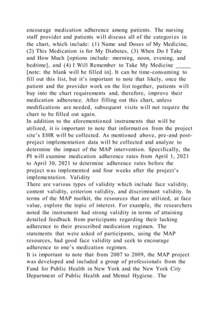 encourage medication adherence among patients. The nursing
staff provider and patients will discuss all of the categori es in
the chart, which include: (1) Name and Doses of My Medicine,
(2) This Medication is for My Diabetes, (3) When Do I Take
and How Much [options include: morning, noon, evening, and
bedtime], and (4) I Will Remember to Take My Medicine _____
[note: the blank will be filled in]. It can be time-consuming to
fill out this list, but it’s important to note that likely, once the
patient and the provider work on the list together, patients will
buy into the chart requirements and, therefore, improve their
medication adherence. After filling out this chart, unless
modifications are needed, subsequent visits will not require the
chart to be filled out again.
In addition to the aforementioned instruments that will be
utilized, it is important to note that information from the project
site’s EHR will be collected. As mentioned above, pre-and post-
project implementation data will be collected and analyze to
determine the impact of the MAP intervention. Specifically, the
PI will examine medication adherence rates from April 1, 2021
to April 30, 2021 to determine adherence rates before the
project was implemented and four weeks after the project’s
implementation. Validity
There are various types of validity which include face validity,
content validity, criterion validity, and discriminant validity. In
terms of the MAP toolkit, the resources that are utilized, at face
value, explore the topic of interest. For example, the researchers
noted the instrument had strong validity in terms of attaining
detailed feedback from participants regarding their lacking
adherence to their prescribed medication regimen. The
statements that were asked of participants, using the MAP
resources, had good face validity and seek to encourage
adherence to one’s medication regimen.
It is important to note that from 2007 to 2009, the MAP project
was developed and included a group of professionals from the
Fund for Public Health in New York and the New York City
Department of Public Health and Mental Hygiene. The
 