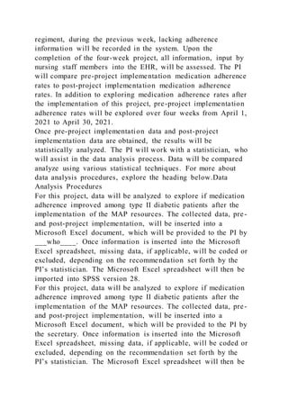 regiment, during the previous week, lacking adherence
information will be recorded in the system. Upon the
completion of the four-week project, all information, input by
nursing staff members into the EHR, will be assessed. The PI
will compare pre-project implementation medication adherence
rates to post-project implementation medication adherence
rates. In addition to exploring medication adherence rates after
the implementation of this project, pre-project implementation
adherence rates will be explored over four weeks from April 1,
2021 to April 30, 2021.
Once pre-project implementation data and post-project
implementation data are obtained, the results will be
statistically analyzed. The PI will work with a statistician, who
will assist in the data analysis process. Data will be compared
analyze using various statistical techniques. For more about
data analysis procedures, explore the heading below.Data
Analysis Procedures
For this project, data will be analyzed to explore if medication
adherence improved among type II diabetic patients after the
implementation of the MAP resources. The collected data, pre-
and post-project implementation, will be inserted into a
Microsoft Excel document, which will be provided to the PI by
___who____. Once information is inserted into the Microsoft
Excel spreadsheet, missing data, if applicable, will be coded or
excluded, depending on the recommendation set forth by the
PI’s statistician. The Microsoft Excel spreadsheet will then be
imported into SPSS version 28.
For this project, data will be analyzed to explore if medication
adherence improved among type II diabetic patients after the
implementation of the MAP resources. The collected data, pre-
and post-project implementation, will be inserted into a
Microsoft Excel document, which will be provided to the PI by
the secretary. Once information is inserted into the Microsoft
Excel spreadsheet, missing data, if applicable, will be coded or
excluded, depending on the recommendation set forth by the
PI’s statistician. The Microsoft Excel spreadsheet will then be
 