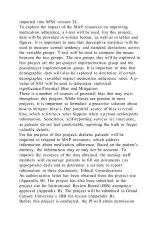 imported into SPSS version 28.
To explore the impact of the MAP resources on improving
medication adherence, a t-test will be used. For this project,
data will be provided in written format, as well as in tables and
figures. It is important to note that descriptive statistics will be
used to measure central tendency and standard deviations acr oss
the variable groups. T-test will be used to compare the means
between the two groups. The two groups that will be explored in
this project are the pre-project implementation group and the
post-project implementation group. It is important to note that
demographic data will also be explored to determine if certain
demographic variables impact medication adherence rates. A p-
value of 0.05 will be used to determine statistical
significance.Potential Bias and Mitigation
There is a number of sources of potential bias that may exist
throughout this project. While biases are present in most
projects, it is important to formulate a proactive solution about
how to mitigate biases. One potential source of bias is recall
bias, which references what happens when a person self-reports
information. Sometimes, self-reporting surveys are inaccurate,
as patients do not feel comfortable reporting the truth or forget
valuable details.
For the purpose of this project, diabetic patients will be
required to respond to MAP resources, which address
information about medication adherence. Based on the patient’s
memory, the information may or may not be accurate. To
improve the accuracy of the data obtained, the nursing staff
members will encourage patients to fill out documents (as
appropriate) daily and to determine a set time to report
information in these documents. Ethical Considerations
An authorization letter has been obtained from the project site
(Appendix B). The project has also been submitted to the
project site for Institutional Review Board (IRB) exemption
approval (Appendix B). The project will be submitted to Grand
Canyon University’s IRB for review (Appendix B).
Before this project is conducted, the PI will attain permission
 