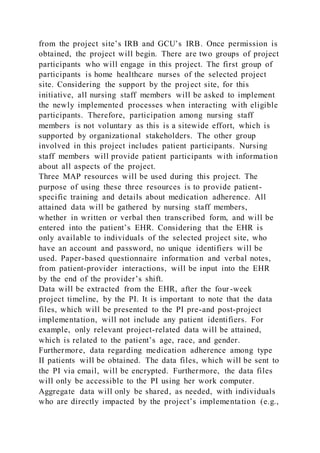 from the project site’s IRB and GCU’s IRB. Once permission is
obtained, the project will begin. There are two groups of project
participants who will engage in this project. The first group of
participants is home healthcare nurses of the selected project
site. Considering the support by the project site, for this
initiative, all nursing staff members will be asked to implement
the newly implemented processes when interacting with eligible
participants. Therefore, participation among nursing staff
members is not voluntary as this is a sitewide effort, which is
supported by organizational stakeholders. The other group
involved in this project includes patient participants. Nursing
staff members will provide patient participants with information
about all aspects of the project.
Three MAP resources will be used during this project. The
purpose of using these three resources is to provide patient-
specific training and details about medication adherence. All
attained data will be gathered by nursing staff members,
whether in written or verbal then transcribed form, and will be
entered into the patient’s EHR. Considering that the EHR is
only available to individuals of the selected project site, who
have an account and password, no unique identifiers will be
used. Paper-based questionnaire information and verbal notes,
from patient-provider interactions, will be input into the EHR
by the end of the provider’s shift.
Data will be extracted from the EHR, after the four-week
project timeline, by the PI. It is important to note that the data
files, which will be presented to the PI pre-and post-project
implementation, will not include any patient identifiers. For
example, only relevant project-related data will be attained,
which is related to the patient’s age, race, and gender.
Furthermore, data regarding medication adherence among type
II patients will be obtained. The data files, which will be sent to
the PI via email, will be encrypted. Furthermore, the data files
will only be accessible to the PI using her work computer.
Aggregate data will only be shared, as needed, with individuals
who are directly impacted by the project’s implementation (e.g.,
 