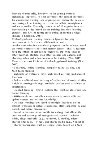 increase dramatically, however, in the coming years as
technology improves, its cost decreases, the demand increases
for customized training, and organizations realize the potential
cost savings from training delivered via tablets, smartphones,
and social media. Currently, seven out of 10 organizations are
incorporating video-based online training into their learning
cultures, and 67% of people are learning on mobile devices
(LinkedIn Learning, 2017).
Technology-based training creates a dynamic learning
environment, it facilitates collaboration, and it
enables customization (in which programs can be adapted based
on learner characteristics) and learner control. That is, learners
have the option of self-pacing exercises, exploring links to
other material, chatting with other trainees and experts, and
choosing when and where to access the training (Noe, 2017).
There are at least 15 forms of technology-based training (Noe,
2017):
· E-learning, online learning, computer-based training, and
Web-based training
· Webcasts or webinars—live, Web-based delivery in dispersed
locations
· Podcasts—Web-based delivery of audio- and video-based files
· Mobile learning—through handheld devices such as tablets or
smartphones
· Blended learning—hybrid systems that combine classroom and
online learning
· Wikis—websites that allow many users to create, edit, and
update content and to share knowledge
· Distance learning—delivered to multiple locations online
through webcasts or virtual classrooms, often supported by chat,
e-mail, and online discussions
· Social media—online or mobile technology that allows the
creation and exchange of user-generated content; includes
wikis, blogs, networks (e.g., Facebook, LinkedIn), micro-
sharing sites (e.g., Twitter), and shared media (e.g., YouTube)
· Shared workspaces, such as Google Docs, hosted on a Web
 