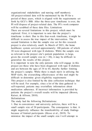 organizational stakeholders and nursing staff members).
All project-related data will be maintained by the PI for a
period of three years, which is aligned with the requirements set
forth by GCU’s IRB. After the three-year timeframe is over, the
PI will dispose of project-related data. The PI’s work computer
will be scrubbed of these data files. Limitations
There are several limitations to this project, which must be
explored. First, it is important to note that the project’s
timeframe is short. Due to this four-week timeframe, it might be
difficult to assess the true impact of the intervention. The
second limitation is that the sample size set for this research
project is also relatively small. In March of 2021, the home
healthcare system serviced approximately 100 patients of which
30 were diagnosed with type II diabetes. While the sample size
as relevant to the project site’s patient population is large,
given the overall sample size (n = 30), it may be difficult to
generalize the results of this project.
It is important to note the only patients who will engage in this
project are those who have been diagnosed with type II diabetes
and are between the ages of 34 to 65, thereby further limiting
the project’s sample. While there is much merit in utilizing the
MAP tools, the overarching effectiveness of this tool might be
difficult to determine given eligibility requirements
This project is also limited by the data collection technique that
will be used. For example, since a lot of the data gathered is
self-reported, patients may overinflate information about
medication adherence. If incorrect information is provided by
patients the project’s overall results will be impacted (Brown,
Kaiser, & Allison, 2018).
Delimitations
The study had the following Delimitations:
1. Due to convenience and university policies, there will be a
small sample size of 20 participants. The consequence is that, it
might negatively influence the transferability of study findings
because of limited participants (Hesse et al., 2019). To
minimize the impact of the small sample size I will attempt to
 