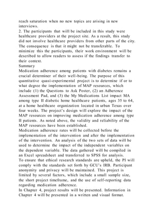 reach saturation when no new topics are arising in new
interviews.
2. The participants that will be included in this study were
healthcare providers at the project site. As a result, this study
did not involve healthcare providers from other parts of the city.
The consequence is that it might not be transferable. To
minimize this the participants, their work environment will be
described to allow readers to assess if the findings transfer to
their context.
Summary
Medication adherence among patients with diabetes remains a
crucial determiner of their well-being. The purpose of this
quantitative quasi-experimental project is to determine if or to
what degree the implementation of MAP resources, which
include (1) the Questions to Ask Poster, (2) an Adherence
Assessment Pad, and (3) the My Medications List impact MA
among type II diabetic home healthcare patients, ages 35 to 64,
at a home healthcare organization located in urban Texas over
four weeks. The project’s design will explore the impact of the
MAP resources on improving medication adherence among type
II patients. As noted above, the validity and reliability of the
MAP resources have been established.
Medication adherence rates will be collected before the
implementation of the intervention and after the implementation
of the intervention. An analysis of the two sets of data will be
used to determine the impact of the independent variables on
the dependent variable. The data gathered will be compiled in
an Excel spreadsheet and transferred to SPSS for analysis.
To ensure that ethical research standards are upheld, the PI will
comply with the standards set forth by GCU’s IRB. Participant
anonymity and privacy will be maintained. This project is
limited by several factors, which include a small sample size,
the short project timeframe, and the use of self-reporting data
regarding medication adherence.
In Chapter 4, project results will be presented. Information in
Chapter 4 will be presented in a written and visual format.
 