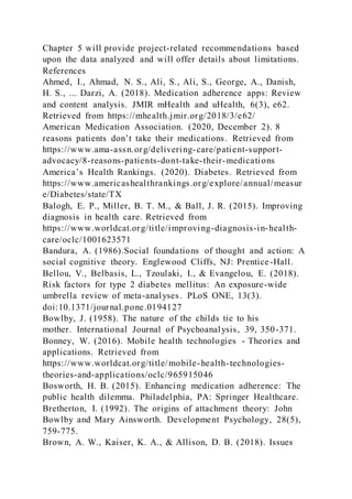 Chapter 5 will provide project-related recommendations based
upon the data analyzed and will offer details about limitations.
References
Ahmed, I., Ahmad, N. S., Ali, S., Ali, S., George, A., Danish,
H. S., ... Darzi, A. (2018). Medication adherence apps: Review
and content analysis. JMIR mHealth and uHealth, 6(3), e62.
Retrieved from https://mhealth.jmir.org/2018/3/e62/
American Medication Association. (2020, December 2). 8
reasons patients don’t take their medications. Retrieved from
https://www.ama-assn.org/delivering-care/patient-support-
advocacy/8-reasons-patients-dont-take-their-medications
America’s Health Rankings. (2020). Diabetes. Retrieved from
https://www.americashealthrankings.org/explore/annual/measur
e/Diabetes/state/TX
Balogh, E. P., Miller, B. T. M., & Ball, J. R. (2015). Improving
diagnosis in health care. Retrieved from
https://www.worldcat.org/title/improving-diagnosis-in-health-
care/oclc/1001623571
Bandura, A. (1986).Social foundations of thought and action: A
social cognitive theory. Englewood Cliffs, NJ: Prentice-Hall.
Bellou, V., Belbasis, L., Tzoulaki, I., & Evangelou, E. (2018).
Risk factors for type 2 diabetes mellitus: An exposure-wide
umbrella review of meta-analyses. PLoS ONE, 13(3).
doi:10.1371/journal.pone.0194127
Bowlby, J. (1958). The nature of the childs tie to his
mother. International Journal of Psychoanalysis, 39, 350-371.
Bonney, W. (2016). Mobile health technologies - Theories and
applications. Retrieved from
https://www.worldcat.org/title/mobile-health-technologies-
theories-and-applications/oclc/965915046
Bosworth, H. B. (2015). Enhancing medication adherence: The
public health dilemma. Philadelphia, PA: Springer Healthcare.
Bretherton, I. (1992). The origins of attachment theory: John
Bowlby and Mary Ainsworth. Development Psychology, 28(5),
759-775.
Brown, A. W., Kaiser, K. A., & Allison, D. B. (2018). Issues
 