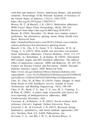 with data and analyses: Errors, underlying themes, and potential
solutions. Proceedings of the National Academy of Sciences of
the United States of America, 115(11), 2563-2570.
https://doi.org/10.1073/pnas.1708279115
Brown, M. T., & Bussell, J. K. (2011). Medication adherence:
WHO Cares? Mayo Clinic Proceedings, 86(4), 304-314.
Retrieved from https://doi.org/10.4065/mcp.2010.0575
Bryant, B. (2018, December 12). Home care remains seniors’
preference, but alternatives gaining steam. Home Health Care
News. Retrieved from
https://homehealthcarenews.com/2018/12/home-care-remains-
seniors-preference-but-alternatives-gaining-steam/
Bussell, J. K., Cha, E. S., Grant, Y. E., Schwartz, D. D., &
Young, L. A. (2017). Ways health care providers can promote
better medication adherence. Clinical Diabetes, 35(3), 171-177.
Camacho, G., Kalichman, S., & Katner, H. (2019). Anticipated
HIV-related stigma and HIV treatment adherence: The indirect
effect of medication concerns. AIDS and Behavior, 24, 185-191.
Centers for Disease Control and Prevention. (2020). National
diabetes statistics report, 2020. Retrieved from
https://www.cdc.gov/diabetes/library/features/diabetes-stat-
report.html#:~:text=34.2%20million%20Americans%E2%80%94
just%20over,1%20in%203%E2%80%94have%20prediabetes.
Choi, D., Choi, H., & Shon, D. (2019). Future changes to smart
home based on AAL healthcare service. Journal of Asian
Architecture and Building Engineering, 18(3), 190-199.
Choo, P. W., Rand, C. S., Inui, T. S., Lee, M. L., Canning, C.,
& Platt, R. (2001). A cohort study of possible risk factors for
over-reporting of antihypertensive adherence. BMC
Cardiovascular Disorders, 1(6).
Corcoran, K., & Roberts, A. R. (2015). Social workers' desk
reference (3rd ed.). England: Oxford University Press.
Creswell, J. W., & Creswell, J. D. (2017). Research design:
Qualitative, quantitative, and mixed methods approaches (5th
ed.). Newbury Park, CA: SAGE Publications, Inc.
da Costa, F. A., van Mil, J. W. F., & Alvarez-Risco, A.
 
