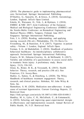 (2018). The pharmacist guide to implementing pharmaceutical
care. Switzerland: Springer International Publishing.
D’Onofrio, G., Sancarlo, D., & Greco, A. (2018). Gerontology.
London, England: InTech Open Limited.
Eskola, H., Waisanen, O., Viik, J., & Hyttinen, J. (2018).
EMBEC & NBC 2017: Joint Conference of the European
Medical and Biological Engineering Conference (EMBEC) and
the Nordic-Baltic Conference on Biomedical Engineering and
Medical Physics (NBC), Tampere, Finland, June 2017.
Singapore: Springer International Publishing.
Fain, J. A. (2020). Reading, understanding, and applying
nursing research (5th ed.). Philadelphia, PA: FA Davis Co.
Firstenberg, M., & Stanislaw, P. S. (2017). Vignettes in patient
safety - Volume 1. London, England: InTech Open.
Forman, S. G., & Shahidullah, J. (2018). Handbook of pediatric
behavioral healthcare: An interdisciplinary collaborative
approach. Switzerland: Springer International Publishing.
Francis, H. M., Osborne-Crowley, K., & McDonald, S. (2017).
Validity and reliability of a questionnaire to assess social skills
in traumatic brain injury: A preliminary study. Brain
Injury, 31(3), 336-343.
Glanz, K., Rimer, B. K., & Viswanath, K. (2015). Health
behavior: Theory, research, and practice (5th ed.). San
Francisco, CA: Jossey-Bass.
Hadler, A., Sutton, S., & Osterberg, L. (2020). The Wiley
Handbook of healthcare treatment engagement: Theory,
research, and clinical practice. Hoboken, NJ: John Wiley &
Sons, Inc.
Hamrahian, S. M. (2020). Medication non-adherence: A major
cause of resistant hypertension. Current Cariology Reports, 22.
Retrieved from
https://link.springer.com/article/10.1007/s11886-020-01400-3
Handley, M. A., Lyles, C. R., McCulloch, C., & Cattamanchi,
A. (2018). Selecting and improving quasi-experimental designs
in effectiveness and implementation research. Annual Review of
Public Health, 39, 5-25. Retrieved from
 