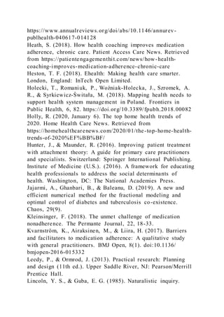 https://www.annualreviews.org/doi/abs/10.1146/annurev-
publhealth-040617-014128
Heath, S. (2018). How health coaching improves medication
adherence, chronic care. Patient Access Care News. Retrieved
from https://patientengagementhit.com/news/how-health-
coaching-improves-medication-adherence-chronic-care
Heston, T. F. (2018). Ehealth: Making health care smarter.
London, England: InTech Open Limited.
Holecki, T., Romaniuk, P., Woźniak-Holecka, J., Szromek, A.
R., & Syrkiewicz-Świtała, M. (2018). Mapping health needs to
support health system management in Poland. Frontiers in
Public Health, 6, 82. https://doi.org/10.3389/fpubh.2018.00082
Holly, R. (2020, January 6). The top home health trends of
2020. Home Health Care News. Retrieved from
https://homehealthcarenews.com/2020/01/the-top-home-health-
trends-of-2020%EF%BB%BF/
Hunter, J., & Maunder, R. (2016). Improving patient treatment
with attachment theory: A guide for primary care practitioners
and specialists. Switzerland: Springer International Publishing.
Institute of Medicine (U.S.). (2016). A framework for educating
health professionals to address the social determinants of
health. Washington, DC: The National Academies Press.
Jajarmi, A., Ghanbari, B., & Baleanu, D. (2019). A new and
efficient numerical method for the fractional modeling and
optimal control of diabetes and tuberculosis co-existence.
Chaos, 29(9).
Kleinsinger, F. (2018). The unmet challenge of medication
nonadherence. The Permante Journal, 22, 18-33.
Kvarnström, K., Airaksinen, M., & Liira, H. (2017). Barriers
and facilitators to medication adherence: A qualitative study
with general practitioners. BMJ Open, 8(1). doi:10.1136/
bmjopen-2016-015332
Leedy, P., & Ormrod, J. (2013). Practical research: Planning
and design (11th ed.). Upper Saddle River, NJ: Pearson/Merrill
Prentice Hall.
Lincoln, Y. S., & Guba, E. G. (1985). Naturalistic inquiry.
 