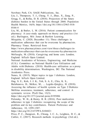 Newbury Park, CA: SAGE Publications, Inc.
Lin, J., Thompson, T. J., Cheng, Y. J., Zhuo, X., Zang, P.,
Gregg, E., & Rolka, D. R. (2018). Projection of the future
diabetes burden in the United States through 2060. Population
Health Metrics, 16(9). https://doi.org/10.1186/s12963-018-
0166-4
Liu, M., & Butler, L. M. (2016). Patient communication for
pharmacy: A case-study approach on theory and practice (1st
ed.). Burlington, MA: Jones & Bartlett Learning.
Misquitta, C. (2020, December 11). Three challenges in
medication adherence that can be overcome by pharmacists.
Pharmacy Times. Retrieved from
https://www.pharmacytimes.com/view/three-challenges-in-
medication-adherence-that-can-be-overcome-by-pharmacists
Mollaoglu, M. (2018). Caregiving and home care. London,
England: InTech Open Limited.
National Academies of Sciences, Engineering, and Medicine
(U.S.). Committee on National Health Care Utilization and
Adults with Diabetes. (2018). Health-care utilization as a proxy
in disability determination. Washington, DC: The National
Academies Press.
Nunes, K. (2015). Major topics in type 1 diabetes. London,
England: InTech Open Limited.
Ong, S. E., Koh, J. J. K., Toh, S. A. E., Chia, K. S.,
Balabanova, D., McKee, M., … Legido-Quigley, H. (2018).
Assessing the influence of health systems on Type 2 Diabetes
Mellitus awareness, treatment, adherence, and control: A
systematic review. PLoS One, 13(3).
https://doi.org/10.1371/journal.pone.0195086
Polonsky, W. H., & Henry, R. R. (2016). Poor medication
adherence in type 2 diabetes: recognizing the scope of the
problem and its key contributors. Patient Preference and
Adherence, 10, 1299-1307.
https://doi.org/10.2147/PPA.S106821
Price, P. C., Jhangiani, R., Chiang, I. C. A., Leighton, D. C., &
Cuttler, C. (2017). Research methods in psychology (3rd ed.).
 