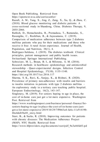 Open Book Publishing. Retrieved from
https://opentext.wsu.edu/carriecuttler/
Raoufi, A. M., Tang, X., Jing, Z., Zang, X., Xu, Q., & Zhou, C.
(2018). Blood glucose monitoring and diabetic patients: A
cross-sectional study in Shandong, China. Diabetes Therapy, 9,
2055-2066.
Rathish, D., Hemachandra, R., Premadasa, T., Ramanake, S.,
Rasangika, C., Roshiban, R., & Jayasumana, C. (2019).
Comparison of medication adherence between type 2 diabetes
mellitus patients who pay for their medications and those who
receive it free: A rural Asian experience. Journal of Health,
Population, and Nutrition, 38(1), 4.
Rodríguez-Saldana, J. (2019). The diabetes textbook: Clinical
principles, patient management and public health issues.
Switzerland: Springer International Publishing.
Schweizer, M. L., Braun, B. I., & Milstone, A. M. (2016).
Research methods in healthcare epidemiology and antimicrobial
stewardship – Quasi-experimental designs. Infection Control
and Hospital Epidemiology, 37(10), 1135-1140.
https://doi.org/10.1017/ice.2016.117
Sharma, S. K., Ravi, K., Sanjay, K., & Bishnoi, R. (2020).
Prevalence of primary non-adherence with insulin and barriers
to insulin initiation in patients with type 2 diabetes mellitus –
An exploratory study in a tertiary care teaching public hospital.
European Endocrinology, 16(2), 143-147.
Singletary, M. (2019). For seniors hoping to age in place, the
cost of in-home care just got a lot more expensive. Washington
Post. Retrieved from
https://www.washingtonpost.com/business/personal-finance/for-
seniors-hoping-to-age-in-place-the-cost-of-in-home-care-just-
got-a-lot-more-expensive/2019/10/29/7f9b63a4-fa4c-11e9-8190-
6be4deb56e01_story.html
Starr, B., & Sacks, R. (2010). Improving outcomes for patients
with chronic diseases: The Medication Adherence Project
(MAP). NYC Health. Retrieved from
https://www.hfproviders.org/documents/root/p df_9a3a46fa03.pd
 