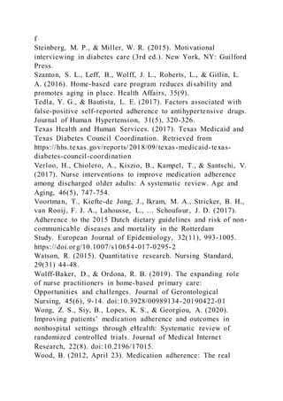 f
Steinberg, M. P., & Miller, W. R. (2015). Motivational
interviewing in diabetes care (3rd ed.). New York, NY: Guilford
Press.
Szanton, S. L., Leff, B., Wolff, J. L., Roberts, L., & Gitlin, L.
A. (2016). Home-based care program reduces disability and
promotes aging in place. Health Affairs, 35(9).
Tedla, Y. G., & Bautista, L. E. (2017). Factors associated with
false-positive self-reported adherence to antihypertensive drugs.
Journal of Human Hypertension, 31(5), 320-326.
Texas Health and Human Services. (2017). Texas Medicaid and
Texas Diabetes Council Coordination. Retrieved from
https://hhs.texas.gov/reports/2018/09/texas-medicaid-texas-
diabetes-council-coordination
Verloo, H., Chiolero, A., Kiszio, B., Kampel, T., & Santschi, V.
(2017). Nurse interventions to improve medication adherence
among discharged older adults: A systematic review. Age and
Aging, 46(5), 747-754.
Voortman, T., Kiefte-de Jong, J., Ikram, M. A., Stricker, B. H.,
van Rooij, F. J. A., Lahousse, L., … Schoufour, J. D. (2017).
Adherence to the 2015 Dutch dietary guidelines and risk of non-
communicable diseases and mortality in the Rotterdam
Study. European Journal of Epidemiology, 32(11), 993-1005.
https://doi.org/10.1007/s10654-017-0295-2
Watson, R. (2015). Quantitative research. Nursing Standard,
29(31) 44-48.
Wolff-Baker, D., & Ordona, R. B. (2019). The expanding role
of nurse practitioners in home-based primary care:
Opportunities and challenges. Journal of Gerontological
Nursing, 45(6), 9-14. doi:10.3928/00989134-20190422-01
Wong, Z. S., Siy, B., Lopes, K. S., & Georgiou, A. (2020).
Improving patients’ medication adherence and outcomes in
nonhospital settings through eHealth: Systematic review of
randomized controlled trials. Journal of Medical Internet
Research, 22(8). doi:10.2196/17015.
Wood, B. (2012, April 23). Medication adherence: The real
 