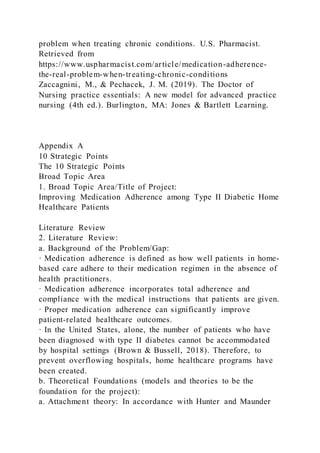problem when treating chronic conditions. U.S. Pharmacist.
Retrieved from
https://www.uspharmacist.com/article/medication-adherence-
the-real-problem-when-treating-chronic-conditions
Zaccagnini, M., & Pechacek, J. M. (2019). The Doctor of
Nursing practice essentials: A new model for advanced practice
nursing (4th ed.). Burlington, MA: Jones & Bartlett Learning.
Appendix A
10 Strategic Points
The 10 Strategic Points
Broad Topic Area
1. Broad Topic Area/Title of Project:
Improving Medication Adherence among Type II Diabetic Home
Healthcare Patients
Literature Review
2. Literature Review:
a. Background of the Problem/Gap:
· Medication adherence is defined as how well patients in home-
based care adhere to their medication regimen in the absence of
health practitioners.
· Medication adherence incorporates total adherence and
compliance with the medical instructions that patients are given.
· Proper medication adherence can significantly improve
patient-related healthcare outcomes.
· In the United States, alone, the number of patients who have
been diagnosed with type II diabetes cannot be accommodated
by hospital settings (Brown & Bussell, 2018). Therefore, to
prevent overflowing hospitals, home healthcare programs have
been created.
b. Theoretical Foundations (models and theories to be the
foundation for the project):
a. Attachment theory: In accordance with Hunter and Maunder
 