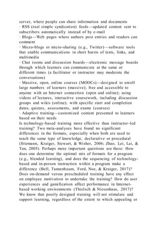 server, where people can share information and documents
· RSS (real simple syndication) feeds—updated content sent to
subscribers automatically instead of by e-mail
· Blogs—Web pages where authors post entries and readers can
comment
· Micro-blogs or micro-sharing (e.g., Twitter)—software tools
that enable communications in short bursts of texts, links, and
multimedia
· Chat rooms and discussion boards—electronic message boards
through which learners can communicate at the same or
different times (a facilitator or instructor may moderate the
conversations)
· Massive, open, online courses (MOOCs)—designed to enroll
large numbers of learners (massive); free and accessible to
anyone with an Internet connection (open and online); using
videos of lectures, interactive coursework, including discussion
groups and wikis (online); with specific start and completion
dates, quizzes, assessments, and exams (courses)
· Adaptive training—customized content presented to learners
based on their needs
Is technology-based training more effective than instructor-led
training? Two meta-analyses have found no significant
differences in the formats, especially when both are used to
teach the same type of knowledge, declarative or procedural
(Sitzmann, Kraiger, Stewart, & Wisher, 2006; Zhao, Lei, Lai, &
Tan, 2005). Perhaps more important questions are these: How
does one determine the optimal mix of formats for a program
(e.g., blended learning), and does the sequencing of technology-
based and in-person instruction within a program make a
difference (Bell, Tannenbaum, Ford, Noe, & Kraiger, 2017)?
Does on-demand versus prescheduled training have any effect
on employee motivation to undertake the training? How do user
experiences and gamification affect performance in Internet-
based working environments (Thielsch & Niesenhaus, 2017)?
We know that poorly designed training will not stimulate and
support learning, regardless of the extent to which appealing or
 