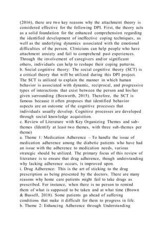 (2016), there are two key reasons why the attachment theory is
considered effective for the following DPI. First, the theory acts
as a solid foundation for the enhanced comprehension regarding
the identified development of ineffective coping techniques, as
well as the underlying dynamics associated with the emotional
difficulties of the person. Clinicians can help people who have
attachment anxiety and fail to comprehend past experiences.
Through the involvement of caregivers and/or significant
others, individuals can help to reshape their coping patter ns.
b. Social cognitive theory: The social cognitive theory (SCT) is
a critical theory that will be utilized during this DPI project.
The SCT is utilized to explain the manner in which human
behavior is associated with dynamic, reciprocal, and progressive
types of interactions that exist between the person and his/her
given surrounding (Bosworth, 2015). Therefore, the SCT is
famous because it often proposes that identified behavior
aspects are an outcome of the cognitive processes that
individuals usually develop. Cognitive processes are developed
through social knowledge acquisition.
c. Review of Literature with Key Organizing Themes and sub-
themes (Identify at least two themes, with three sub-themes per
theme)
a. Theme 1: Medication Adherence – To handle the issue of
medication adherence among the diabetic patients who have had
an issue with the adherence to medication needs, various
strategic should be utilized. The primary focus of this review of
literature is to ensure that drug adherence, though understanding
why lacking adherence occurs, is improved upon.
i. Drug Adherence: This is the art of sticking to the drug
prescription as being presented by the doctors. There are many
reasons why home care patients might fail to take drugs as
prescribed. For instance, when there is no person to remind
them of what is supposed to be taken and at what time (Brown
& Bussell, 2018). Some patients go ahead of suffering
conditions that make it difficult for them to progress in life.
b. Theme 2: Enhancing Adherence through Understanding
 