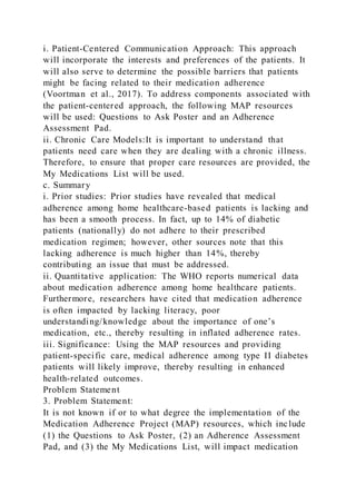 i. Patient-Centered Communication Approach: This approach
will incorporate the interests and preferences of the patients. It
will also serve to determine the possible barriers that patients
might be facing related to their medication adherence
(Voortman et al., 2017). To address components associated with
the patient-centered approach, the following MAP resources
will be used: Questions to Ask Poster and an Adherence
Assessment Pad.
ii. Chronic Care Models:It is important to understand that
patients need care when they are dealing with a chronic illness.
Therefore, to ensure that proper care resources are provided, the
My Medications List will be used.
c. Summary
i. Prior studies: Prior studies have revealed that medical
adherence among home healthcare-based patients is lacking and
has been a smooth process. In fact, up to 14% of diabetic
patients (nationally) do not adhere to their prescribed
medication regimen; however, other sources note that this
lacking adherence is much higher than 14%, thereby
contributing an issue that must be addressed.
ii. Quantitative application: The WHO reports numerical data
about medication adherence among home healthcare patients.
Furthermore, researchers have cited that medication adherence
is often impacted by lacking literacy, poor
understanding/knowledge about the importance of one’s
medication, etc., thereby resulting in inflated adherence rates.
iii. Significance: Using the MAP resources and providing
patient-specific care, medical adherence among type II diabetes
patients will likely improve, thereby resulting in enhanced
health-related outcomes.
Problem Statement
3. Problem Statement:
It is not known if or to what degree the implementation of the
Medication Adherence Project (MAP) resources, which include
(1) the Questions to Ask Poster, (2) an Adherence Assessment
Pad, and (3) the My Medications List, will impact medication
 
