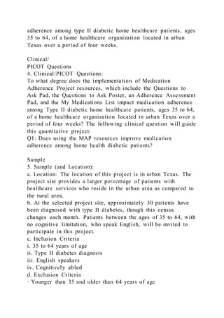 adherence among type II diabetic home healthcare patients, ages
35 to 64, of a home healthcare organization located in urban
Texas over a period of four weeks.
Clinical/
PICOT Questions
4. Clinical/PICOT Questions:
To what degree does the implementation of Medication
Adherence Project resources, which include the Questions to
Ask Pad, the Questions to Ask Poster, an Adherence Assessment
Pad, and the My Medications List impact medication adherence
among Type II diabetic home healthcare patients, ages 35 to 64,
of a home healthcare organization located in urban Texas over a
period of four weeks? The following clinical question will guide
this quantitative project:
Q1: Does using the MAP resources improve medication
adherence among home health diabetic patients?
Sample
5. Sample (and Location):
a. Location: The location of this project is in urban Texas. The
project site provides a larger percentage of patients with
healthcare services who reside in the urban area as compared to
the rural area.
b. At the selected project site, approximately 30 patients have
been diagnosed with type II diabetes, though this census
changes each month. Patients between the ages of 35 to 64, with
no cognitive limitation, who speak English, will be invited to
participate in this project.
c. Inclusion Criteria
i. 35 to 64 years of age
ii. Type II diabetes diagnosis
iii. English speakers
iv. Cognitively abled
d. Exclusion Criteria
· Younger than 35 and older than 64 years of age
 