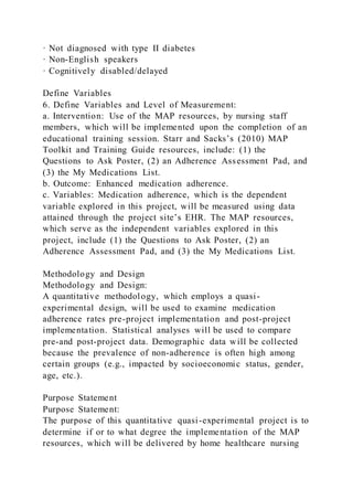 · Not diagnosed with type II diabetes
· Non-English speakers
· Cognitively disabled/delayed
Define Variables
6. Define Variables and Level of Measurement:
a. Intervention: Use of the MAP resources, by nursing staff
members, which will be implemented upon the completion of an
educational training session. Starr and Sacks’s (2010) MAP
Toolkit and Training Guide resources, include: (1) the
Questions to Ask Poster, (2) an Adherence Assessment Pad, and
(3) the My Medications List.
b. Outcome: Enhanced medication adherence.
c. Variables: Medication adherence, which is the dependent
variable explored in this project, will be measured using data
attained through the project site’s EHR. The MAP resources,
which serve as the independent variables explored in this
project, include (1) the Questions to Ask Poster, (2) an
Adherence Assessment Pad, and (3) the My Medications List.
Methodology and Design
Methodology and Design:
A quantitative methodology, which employs a quasi-
experimental design, will be used to examine medication
adherence rates pre-project implementation and post-project
implementation. Statistical analyses will be used to compare
pre-and post-project data. Demographic data will be collected
because the prevalence of non-adherence is often high among
certain groups (e.g., impacted by socioeconomic status, gender,
age, etc.).
Purpose Statement
Purpose Statement:
The purpose of this quantitative quasi-experimental project is to
determine if or to what degree the implementation of the MAP
resources, which will be delivered by home healthcare nursing
 