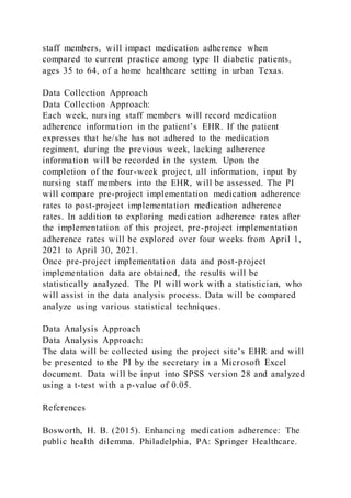 staff members, will impact medication adherence when
compared to current practice among type II diabetic patients,
ages 35 to 64, of a home healthcare setting in urban Texas.
Data Collection Approach
Data Collection Approach:
Each week, nursing staff members will record medication
adherence information in the patient’s EHR. If the patient
expresses that he/she has not adhered to the medication
regiment, during the previous week, lacking adherence
information will be recorded in the system. Upon the
completion of the four-week project, all information, input by
nursing staff members into the EHR, will be assessed. The PI
will compare pre-project implementation medication adherence
rates to post-project implementation medication adherence
rates. In addition to exploring medication adherence rates after
the implementation of this project, pre-project implementation
adherence rates will be explored over four weeks from April 1,
2021 to April 30, 2021.
Once pre-project implementation data and post-project
implementation data are obtained, the results will be
statistically analyzed. The PI will work with a statistician, who
will assist in the data analysis process. Data will be compared
analyze using various statistical techniques.
Data Analysis Approach
Data Analysis Approach:
The data will be collected using the project site’s EHR and will
be presented to the PI by the secretary in a Microsoft Excel
document. Data will be input into SPSS version 28 and analyzed
using a t-test with a p-value of 0.05.
References
Bosworth, H. B. (2015). Enhancing medication adherence: The
public health dilemma. Philadelphia, PA: Springer Healthcare.
 