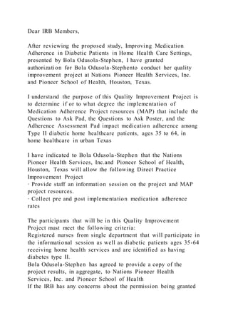 Dear IRB Members,
After reviewing the proposed study, Improving Medication
Adherence in Diabetic Patients in Home Health Care Settings,
presented by Bola Odusola-Stephen, I have granted
authorization for Bola Odusola-Stephento conduct her quality
improvement project at Nations Pioneer Health Services, Inc.
and Pioneer School of Health, Houston, Texas.
I understand the purpose of this Quality Improvement Project is
to determine if or to what degree the implementation of
Medication Adherence Project resources (MAP) that include the
Questions to Ask Pad, the Questions to Ask Poster, and the
Adherence Assessment Pad impact medication adherence among
Type II diabetic home healthcare patients, ages 35 to 64, in
home healthcare in urban Texas
I have indicated to Bola Odusola-Stephen that the Nations
Pioneer Health Services, Inc.and Pioneer School of Health,
Houston, Texas will allow the following Direct Practice
Improvement Project
· Provide staff an information session on the project and MAP
project resources.
· Collect pre and post implementation medication adherence
rates
The participants that will be in this Quality Improvement
Project must meet the following criteria:
Registered nurses from single department that will participate in
the informational session as well as diabetic patients ages 35-64
receiving home health services and are identified as having
diabetes type II.
Bola Odusola-Stephen has agreed to provide a copy of the
project results, in aggregate, to Nations Pioneer Health
Services, Inc. and Pioneer School of Health
If the IRB has any concerns about the permission being granted
 