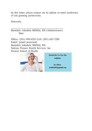 by this letter, please contact me by (phone or email preference
of site granting permission).
Sincerely,
________________________________________
Bamidele Jokodola MSNEd, RN (Administrator)
Date
Office: (281) 498-6203 Cell: (281) 685-7280
Email: [email protected]
Bamidele Jokodola MSNEd, RN
Nations Pioneer Health Services, Inc.
Pioneer School of Health
 
