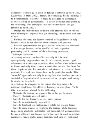 expensive technology is used to deliver it (Brown & Ford, 2002;
Kozlowski & Bell, 2003). Hence, if technology-based training is
to be maximally effective, it must be designed to encourage
active learning in participants. To do so, consider incorporating
the following four principles into the instructional design
(Brown & Ford, 2002):
1. Design the information structure and presentation to reflect
both meaningful organization (or chunking) of material and ease
of use.
2. Balance the need for learner control with guidance to help
learners make better choices about content and process.
3. Provide opportunities for practice and constructive feedback.
4. Encourage learners to be mindful of their cognitive
processing and in control of their learning processes.
Technique Selection
A training method can be effective only if it is used
appropriately. Appropriate use, in this context, means rigid
adherence to a two-step sequence: first, define what trainees are
to learn, and only then choose a particular method that best fits
these requirements. Far too often, unfortunately, trainers choose
methods first and then force them to fit particular needs. This
“retrofit” approach not only is wrong but also is often extremely
wasteful of organizational resources—time, people, and money.
It should be banished.
A technique is adequate to the extent that it provides the
minimal conditions for effective learning to take place. To do
this, a technique should do the following:
· Motivate the trainee to improve his or her performance
· Clearly illustrate desired skills
· Provide for the learner’s active participation
· Provide an opportunity to practice
· Provide feedback on performance while the trainee learns
· Provide some means to reinforce the trainee while learning
(e.g., using chatbots, automated yet personalized conversations
between software and human users that may be used to provide
reminders, track goals, assess transfer, and support continued
 