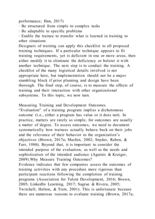 performance; Han, 2017)
· Be structured from simple to complex tasks
· Be adaptable to specific problems
· Enable the trainee to transfer what is learned in training to
other situations
Designers of training can apply this checklist to all proposed
training techniques. If a particular technique appears to fit
training requirements, yet is deficient in one or more areas, then
either modify it to eliminate the deficiency or bolster it with
another technique. The next step is to conduct the training. A
checklist of the many logistical details involved is not
appropriate here, but implementation should not be a major
stumbling block if prior planning and design have been
thorough. The final step, of course, is to measure the effects of
training and their interaction with other organizational
subsystems. To this topic, we now turn.
Measuring Training and Development Outcomes
“Evaluation” of a training program implies a dichotomous
outcome (i.e., either a program has value or it does not). In
practice, matters are rarely so simple, for outcomes are usually
a matter of degree. To assess outcomes, we need to document
systematically how trainees actually behave back on their jobs
and the relevance of their behavior to the organization’s
objectives (Brown, 2017a; Machin, 2002; Snyder, Raben, &
Farr, 1980). Beyond that, it is important to consider the
intended purpose of the evaluation, as well as the needs and
sophistication of the intended audience (Aguinis & Kraiger,
2009).Why Measure Training Outcomes?
Evidence indicates that few companies assess the outcomes of
training activities with any procedure more rigorous than
participant reactions following the completion of training
programs (Association for Talent Development, 2016; Brown,
2005; LinkedIn Learning, 2017; Sugrue & Rivera, 2005;
Twitchell, Holton, & Trott, 2001). This is unfortunate because
there are numerous reasons to evaluate training (Brown, 2017a;
 