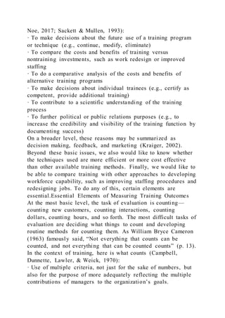 Noe, 2017; Sackett & Mullen, 1993):
· To make decisions about the future use of a training program
or technique (e.g., continue, modify, eliminate)
· To compare the costs and benefits of training versus
nontraining investments, such as work redesign or improved
staffing
· To do a comparative analysis of the costs and benefits of
alternative training programs
· To make decisions about individual trainees (e.g., certify as
competent, provide additional training)
· To contribute to a scientific understanding of the training
process
· To further political or public relations purposes (e.g., to
increase the credibility and visibility of the training function by
documenting success)
On a broader level, these reasons may be summarized as
decision making, feedback, and marketing (Kraiger, 2002).
Beyond these basic issues, we also would like to know whether
the techniques used are more efficient or more cost effective
than other available training methods. Finally, we would like to
be able to compare training with other approaches to developing
workforce capability, such as improving staffing procedures and
redesigning jobs. To do any of this, certain elements are
essential.Essential Elements of Measuring Training Outcomes
At the most basic level, the task of evaluation is counting—
counting new customers, counting interactions, counting
dollars, counting hours, and so forth. The most difficult tasks of
evaluation are deciding what things to count and developing
routine methods for counting them. As William Bryce Cameron
(1963) famously said, “Not everything that counts can be
counted, and not everything that can be counted counts” (p. 13).
In the context of training, here is what counts (Campbell,
Dunnette, Lawler, & Weick, 1970):
· Use of multiple criteria, not just for the sake of numbers, but
also for the purpose of more adequately reflecting the multiple
contributions of managers to the organization’s goals.
 