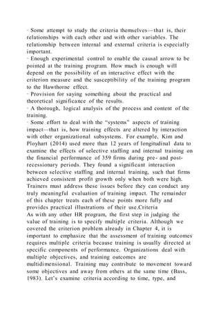 · Some attempt to study the criteria themselves—that is, their
relationships with each other and with other variables. The
relationship between internal and external criteria is especially
important.
· Enough experimental control to enable the causal arrow to be
pointed at the training program. How much is enough will
depend on the possibility of an interactive effect with the
criterion measure and the susceptibility of the training program
to the Hawthorne effect.
· Provision for saying something about the practical and
theoretical significance of the results.
· A thorough, logical analysis of the process and content of the
training.
· Some effort to deal with the “systems” aspects of training
impact—that is, how training effects are altered by interaction
with other organizational subsystems. For example, Kim and
Ployhart (2014) used more than 12 years of longitudinal data to
examine the effects of selective staffing and internal training on
the financial performance of 359 firms during pre- and post-
recessionary periods. They found a significant interaction
between selective staffing and internal training, such that firms
achieved consistent profit growth only when both were high.
Trainers must address these issues before they can conduct any
truly meaningful evaluation of training impact. The remainder
of this chapter treats each of these points more fully and
provides practical illustrations of their use.Criteria
As with any other HR program, the first step in judging the
value of training is to specify multiple criteria. Although we
covered the criterion problem already in Chapter 4, it is
important to emphasize that the assessment of training outcomes
requires multiple criteria because training is usually directed at
specific components of performance. Organizations deal with
multiple objectives, and training outcomes are
multidimensional. Training may contribute to movement toward
some objectives and away from others at the same time (Bass,
1983). Let’s examine criteria according to time, type, and
 