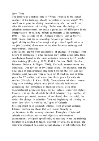 level.Time
The important question here is “When, relative to the actual
conduct of the training, should we obtain criterion data?” We
could do so prior to, during, immediately after, or much later
after the conclusion of training. To be sure, the timing of
criterion measurement can make a great deal of difference in the
interpretation of training effects (Sprangers & Hoogstraten,
1989). Thus, a study of 181 Korean workers (Lim & Morris,
2006) found that the relationship between perceived
applicability (utility of training) and perceived application to
the job (transfer) decreased as the time between training and
measurement increased.
Conclusions drawn from an analysis of changes in trainees from
before to immediately after training may differ drastically from
conclusions based on the same criterion measures 6–12 months
after training (Freeberg, 1976; Keil & Cortina, 2001; Steele-
Johnson, Osburn, & Pieper, 2000). Yet both measurements are
important. One review of 59 studies found, for example, that the
time span of measurement (the time between the first and last
observations) was one year or less for 26 studies, one to three
years for 27 studies, and more than three years for only six
studies (Nicholas & Katz, 1985). Comparisons of short- versus
long-term training effects may yield valuable information
concerning the interaction of training effects with other
organizational processes (e.g., norms, values, leadership styles).
Finally, it is not the absolute level of behavior (e.g., number of
grievances per month, number of accidents) that is crucial, but
rather the change in behavior from the beginning of training to
some time after its conclusion.Types of Criteria
It is important to distinguish internal from external criteria.
Internal criteria are those that are linked directly to
performance in the training situation. Examples of internal
criteria are attitude scales and objective achievement
examinations designed specifically to measure what the training
program is designed to teach. External criteria, by contrast, are
measures designed to assess actual changes in job behavior. For
 