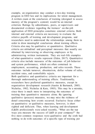 example, an organization may conduct a two-day training
program in EEO law and its implications for talent management.
A written exam at the conclusion of training (designed to assess
mastery of the program’s content) would be an internal
criterion. Ratings by subordinates, peers, or supervisors and
documented evidence regarding the trainees’ on-the-job
application of EEO principles constitute external criteria. Both
internal and external criteria are necessary to evaluate the
relative payoffs of training and development programs, and
researchers need to understand the relationships among them in
order to draw meaningful conclusions about training effects.
Criteria also may be qualitative or quantitative. Qualitative
criteria are attitudinal and perceptual measures that usually are
obtained by interviewing or observing employees or by
administering written instruments. They are real-life examples
of what quantitative results represent (Eden, 2017). Quantitative
criteria also include measures of the outcomes of job behavior
and system performance, which are often contained in
employment, accounting, production, and sales records. These
outcomes include turnover, absenteeism, dollar volume of sales,
accident rates, and controllable rejects.
Both qualitative and quantitative criteria are important for a
thorough understanding of training effects. Traditionally,
researchers have preferred quantitative measures, except in
organization development research (Austin & Bartunek, 2003;
Nicholas, 1982; Nicholas & Katz, 1985). This may be a mistake,
since there is much more to interpreting the outcomes of
training than quantitative measures alone. By ignoring
qualitative (process) measures, we may miss the richness of
detail concerning how events occurred. Exclusive focus either
on quantitative or qualitative measures, however, is short
sighted and deficient. Thus, when learning and development
(L&D) professionals were asked recently, “What are the top
ways you measure the success of L&D at your company?” the
five most common responses were qualitative and the sixth had
nothing to do with outcomes of a specific type of training per
 
