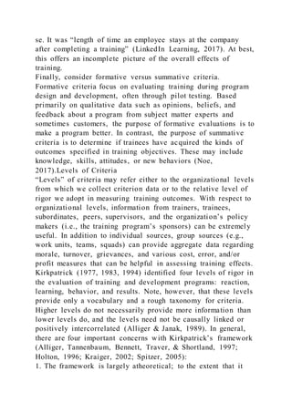 se. It was “length of time an employee stays at the company
after completing a training” (LinkedIn Learning, 2017). At best,
this offers an incomplete picture of the overall effects of
training.
Finally, consider formative versus summative criteria.
Formative criteria focus on evaluating training during program
design and development, often through pilot testing. Based
primarily on qualitative data such as opinions, beliefs, and
feedback about a program from subject matter experts and
sometimes customers, the purpose of formative evaluations is to
make a program better. In contrast, the purpose of summative
criteria is to determine if trainees have acquired the kinds of
outcomes specified in training objectives. These may include
knowledge, skills, attitudes, or new behaviors (Noe,
2017).Levels of Criteria
“Levels” of criteria may refer either to the organizational levels
from which we collect criterion data or to the relative level of
rigor we adopt in measuring training outcomes. With respect to
organizational levels, information from trainers, trainees,
subordinates, peers, supervisors, and the organization’s policy
makers (i.e., the training program’s sponsors) can be extremely
useful. In addition to individual sources, group sources (e.g.,
work units, teams, squads) can provide aggregate data regarding
morale, turnover, grievances, and various cost, error, and/or
profit measures that can be helpful in assessing training effects.
Kirkpatrick (1977, 1983, 1994) identified four levels of rigor in
the evaluation of training and development programs: reaction,
learning, behavior, and results. Note, however, that these levels
provide only a vocabulary and a rough taxonomy for criteria.
Higher levels do not necessarily provide more information than
lower levels do, and the levels need not be causally linked or
positively intercorrelated (Alliger & Janak, 1989). In general,
there are four important concerns with Kirkpatrick’s framework
(Alliger, Tannenbaum, Bennett, Traver, & Shortland, 1997;
Holton, 1996; Kraiger, 2002; Spitzer, 2005):
1. The framework is largely atheoretical; to the extent that it
 