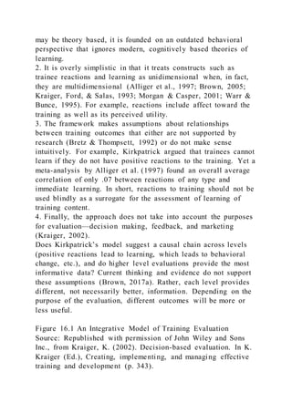 may be theory based, it is founded on an outdated behavioral
perspective that ignores modern, cognitively based theories of
learning.
2. It is overly simplistic in that it treats constructs such as
trainee reactions and learning as unidimensional when, in fact,
they are multidimensional (Alliger et al., 1997; Brown, 2005;
Kraiger, Ford, & Salas, 1993; Morgan & Casper, 2001; Warr &
Bunce, 1995). For example, reactions include affect toward the
training as well as its perceived utility.
3. The framework makes assumptions about relationships
between training outcomes that either are not supported by
research (Bretz & Thompsett, 1992) or do not make sense
intuitively. For example, Kirkpatrick argued that trainees cannot
learn if they do not have positive reactions to the training. Yet a
meta-analysis by Alliger et al. (1997) found an overall average
correlation of only .07 between reactions of any type and
immediate learning. In short, reactions to training should not be
used blindly as a surrogate for the assessment of learning of
training content.
4. Finally, the approach does not take into account the purposes
for evaluation—decision making, feedback, and marketing
(Kraiger, 2002).
Does Kirkpatrick’s model suggest a causal chain across levels
(positive reactions lead to learning, which leads to behavioral
change, etc.), and do higher level evaluations provide the most
informative data? Current thinking and evidence do not support
these assumptions (Brown, 2017a). Rather, each level provides
different, not necessarily better, information. Depending on the
purpose of the evaluation, different outcomes will be more or
less useful.
Figure 16.1 An Integrative Model of Training Evaluation
Source: Republished with permission of John Wiley and Sons
Inc., from Kraiger, K. (2002). Decision-based evaluation. In K.
Kraiger (Ed.), Creating, implementing, and managing effective
training and development (p. 343).
 