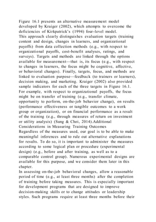 Figure 16.1 presents an alternative measurement model
developed by Kraiger (2002), which attempts to overcome the
deficiencies of Kirkpatrick’s (1994) four-level model.
This approach clearly distinguishes evaluation targets (training
content and design, changes in learners, and organizational
payoffs) from data collection methods (e.g., with respect to
organizational payoffs, cost-benefit analyses, ratings, and
surveys). Targets and methods are linked through the options
available for measurement—that is, its focus (e.g., with respect
to changes in learners, the focus might be cognitive, affective,
or behavioral changes). Finally, targets, focus, and methods are
linked to evaluation purpose—feedback (to trainers or learners),
decision making, and marketing. Kraiger (2002) also provided
sample indicators for each of the three targets in Figure 16.1.
For example, with respect to organizational payoffs, the focus
might be on transfer of training (e.g., transfer climate,
opportunity to perform, on-the-job behavior change), on results
(performance effectiveness or tangible outcomes to a work
group or organization), or on financial performance as a result
of the training (e.g., through measures of return on investment
or utility analysis) (Sung & Choi, 2014).Additional
Considerations in Measuring Training Outcomes
Regardless of the measures used, our goal is to be able to make
meaningful inferences and to rule out alternative explanations
for results. To do so, it is important to administer the measures
according to some logical plan or procedure (experimental
design) (e.g., before and after training, as well as to a
comparable control group). Numerous experimental designs are
available for this purpose, and we consider them later in this
chapter.
In assessing on-the-job behavioral changes, allow a reasonable
period of time (e.g., at least three months) after the completion
of training before taking measures. This is especially important
for development programs that are designed to improve
decision-making skills or to change attitudes or leadership
styles. Such programs require at least three months before their
 