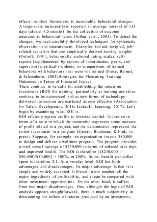 effects manifest themselves in measurable behavioral changes.
A large-scale meta-analysis reported an average interval of 133
days (almost 4.5 months) for the collection of outcome
measures in behavioral terms (Arthur et al., 2003). To detect the
changes, we need carefully developed techniques for systematic
observation and measurement. Examples include scripted, job-
related scenarios that use empirically derived scoring weights
(Ostroff, 1991), behaviorally anchored rating scales, self-
reports (supplemented by reports of subordinates, peers, and
supervisors), critical incidents, or comparisons of trained
behaviors with behaviors that were not trained (Frese, Beimel,
& Schoenborn, 2003).Strategies for Measuring Training
Outcomes in Terms of Financial Impact
There continue to be calls for establishing the return on
investment (ROI) for training, particularly as training activities
continue to be outsourced and as new forms of technology-
delivered instruction are marketed as cost effective (Association
for Talent Development, 2016; LinkedIn Learning, 2017). Let’s
begin by examining what ROI is.
ROI relates program profits to invested capital. It does so in
terms of a ratio in which the numerator expresses some measure
of profit related to a project, and the denominator represents the
initial investment in a program (Cascio, Boudreau, & Fink, in
press). Suppose, for example, an organization invests $80,000
to design and deliver a wellness program. The program provides
a total annual savings of $240,000 in terms of reduced sick days
and improved health. The ROI is therefore [($240,000 –
$80,000)/$80,000] × 100%, or 200%. Its net benefit per dollar
spent is therefore 2:1. At a broader level, ROI has both
advantages and disadvantages. Its major advantage is that it is
simple and widely accepted. It blends in one number all the
major ingredients of profitability, and it can be compared with
other investment opportunities. On the other hand, it suffers
from two major disadvantages. One, although the logic of ROI
analysis appears straightforward, there is much subjectivity in
determining the inflow of returns produced by an investment,
 