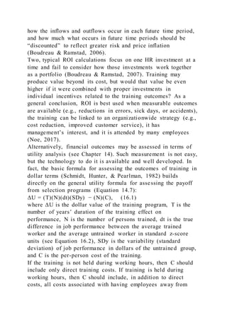 how the inflows and outflows occur in each future time period,
and how much what occurs in future time periods should be
“discounted” to reflect greater risk and price inflation
(Boudreau & Ramstad, 2006).
Two, typical ROI calculations focus on one HR investment at a
time and fail to consider how those investments work together
as a portfolio (Boudreau & Ramstad, 2007). Training may
produce value beyond its cost, but would that value be even
higher if it were combined with proper investments in
individual incentives related to the training outcomes? As a
general conclusion, ROI is best used when measurable outcomes
are available (e.g., reductions in errors, sick days, or accidents),
the training can be linked to an organizationwide strategy (e.g.,
cost reduction, improved customer service), it has
management’s interest, and it is attended by many employees
(Noe, 2017).
Alternatively, financial outcomes may be assessed in terms of
utility analysis (see Chapter 14). Such measurement is not easy,
but the technology to do it is available and well developed. In
fact, the basic formula for assessing the outcomes of training in
dollar terms (Schmidt, Hunter, & Pearlman, 1982) builds
directly on the general utility formula for assessing the payoff
from selection programs (Equation 14.7):
ΔU = (T)(N)(dt)(SDy) − (N)(C), (16.1)
where ∆U is the dollar value of the training program, T is the
number of years’ duration of the training effect on
performance, N is the number of persons trained, dt is the true
difference in job performance between the average trained
worker and the average untrained worker in standard z-score
units (see Equation 16.2), SDy is the variability (standard
deviation) of job performance in dollars of the untrained group,
and C is the per-person cost of the training.
If the training is not held during working hours, then C should
include only direct training costs. If training is held during
working hours, then C should include, in addition to direct
costs, all costs associated with having employees away from
 