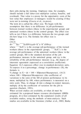 their jobs during the training. Employee time, for example,
should include a full labor-cost multiplier (salary, benefits, and
overhead). That value is a proxy for the opportunity costs of the
lost value that employees or managers would be creating if they
were not in training (Cascio et al., in press).
The term dt is called the effect size. We begin with the
assumption that there is no difference in job performance
between trained workers (those in the experime ntal group) and
untrained workers (those in the control group). The effect size
tells us (a) if there is a difference between the two groups and
(b) how large it is. The formula for effect size is
Other
(16.2)
dt=¯¯¯Xe−¯¯¯XcSD√ryydt=X¯e−X¯cSDryy
where ¯¯¯XeX¯e is the average job performance of the trained
workers (those in the experimental group), ¯¯¯XcX¯c is the
average job performance of the untrained workers (those in the
control group), SD is the standard deviation of the job
performance measure in the untrained group, and ryy is the
reliability of the job performance measure (e.g., the degree of
interrater agreement expressed as a correlation coefficient).
Equation 16.2 expresses effect size in standard-deviation units.
To express it as a percentage, change in performance (X), the
formula is
% change in X = dt × 100 × SDpretest/Meanpretest, (16.3)
where 100 × SDpretest/Meanpretest (the coefficient of
variation) is the ratio of the SD of pretest performance to its
mean, multiplied by 100, where performanc e is measured on a
ratio scale. Thus, to change dt into a change-in-output measure,
multiply dt by the coefficient of variation for the job in
question (Sackett, 1991).
When several studies are available, or when dt must be
estimated for a proposed human resource development (HRD)
program, dt is best estimated by the cumulated results of all
available studies, using the methods of meta-analysis. Such
studies are available in the literature (Arthur et al., 2003; Burke
 
