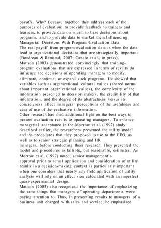 payoffs. Why? Because together they address each of the
purposes of evaluation: to provide feedback to trainers and
learners, to provide data on which to base decisions about
programs, and to provide data to market them.Influencing
Managerial Decisions With Program-Evaluation Data
The real payoff from program-evaluation data is when the data
lead to organizational decisions that are strategically important
(Boudreau & Ramstad, 2007; Cascio et al., in press).
Mattson (2003) demonstrated convincingly that training-
program evaluations that are expressed in terms of results do
influence the decisions of operating managers to modify,
eliminate, continue, or expand such programs. He showed that
variables such as organizational cultural values (shared norms
about important organizational values), the complexity of the
information presented to decision makers, the credibility of that
information, and the degree of its abstractness versus its
concreteness affect managers’ perceptions of the usefulness and
ease of use of the evaluative information.
Other research has shed additional light on the best ways to
present evaluation results to operating managers. To enhance
managerial acceptance in the Morrow et al. (1997) study
described earlier, the researchers presented the utility model
and the procedures that they proposed to use to the CEO, as
well as to senior strategic planning and HR
managers, before conducting their research. They presented the
model and procedures as fallible, but reasonable, estimates. As
Morrow et al. (1997) noted, senior management’s
approval prior to actual application and consideration of utility
results in a decision-making context is particularly important
when one considers that nearly any field application of utility
analysis will rely on an effect size calculated with an imperfect
quasi-experimental design.
Mattson (2003) also recognized the importance of emphasizing
the same things that managers of operating departments were
paying attention to. Thus, in presenting results to managers of a
business unit charged with sales and service, he emphasized
 