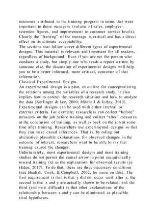 outcomes attributed to the training program in terms that were
important to those managers (volume of sales, employee-
retention figures, and improvement in customer service levels).
Clearly the “framing” of the message is critical and has a direct
effect on its ultimate acceptability.
The sections that follow cover different types of experimental
designs. This material is relevant and important for all readers,
regardless of background. Even if you are not the person who
conducts a study, but simply one who reads a report written by
someone else, the discussion of experimental designs will help
you to be a better informed, more critical, consumer of that
information.
Classical Experimental Designs
An experimental design is a plan, an outline for conceptualizing
the relations among the variables of a research study. It also
implies how to control the research situation and how to analyze
the data (Kerlinger & Lee, 2000; Mitchell & Jolley, 2013).
Experimental designs can be used with either internal or
external criteria. For example, researchers can collect “before”
measures on the job before training and collect “after” measur es
at the conclusion of training, as well as back on the job at some
time after training. Researchers use experimental designs so that
they can make causal inferences. That is, by ruling out
alternative plausible explanations for observed changes in the
outcome of interest, researchers want to be able to say that
training caused the changes.
Unfortunately, most experimental designs and most training
studies do not permit the causal arrow to point unequivocally
toward training (x) as the explanation for observed results (y)
(Eden, 2017). To do that, there are three necessary conditions
(see Shadish, Cook, & Campbell, 2002, for more on this). The
first requirement is that is that y did not occur until after x; the
second is that x and y are actually shown to be related; and the
third (and most difficult) is that other explanations of the
relationship between x and y can be eliminated as plausible
rival hypotheses.
 