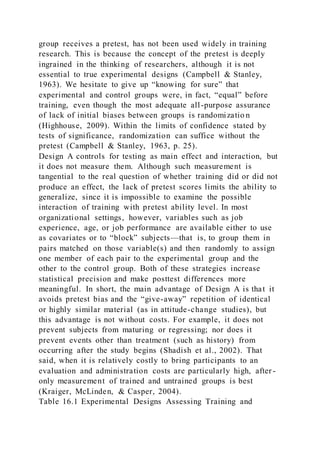 group receives a pretest, has not been used widely in training
research. This is because the concept of the pretest is deeply
ingrained in the thinking of researchers, although it is not
essential to true experimental designs (Campbell & Stanley,
1963). We hesitate to give up “knowing for sure” that
experimental and control groups were, in fact, “equal” before
training, even though the most adequate all-purpose assurance
of lack of initial biases between groups is randomizatio n
(Highhouse, 2009). Within the limits of confidence stated by
tests of significance, randomization can suffice without the
pretest (Campbell & Stanley, 1963, p. 25).
Design A controls for testing as main effect and interaction, but
it does not measure them. Although such measurement is
tangential to the real question of whether training did or did not
produce an effect, the lack of pretest scores limits the ability to
generalize, since it is impossible to examine the possible
interaction of training with pretest ability level. In most
organizational settings, however, variables such as job
experience, age, or job performance are available either to use
as covariates or to “block” subjects—that is, to group them in
pairs matched on those variable(s) and then randomly to assign
one member of each pair to the experimental group and the
other to the control group. Both of these strategies increase
statistical precision and make posttest differences more
meaningful. In short, the main advantage of Design A is that it
avoids pretest bias and the “give-away” repetition of identical
or highly similar material (as in attitude-change studies), but
this advantage is not without costs. For example, it does not
prevent subjects from maturing or regressing; nor does it
prevent events other than treatment (such as history) from
occurring after the study begins (Shadish et al., 2002). That
said, when it is relatively costly to bring participants to an
evaluation and administration costs are particularly high, after -
only measurement of trained and untrained groups is best
(Kraiger, McLinden, & Casper, 2004).
Table 16.1 Experimental Designs Assessing Training and
 