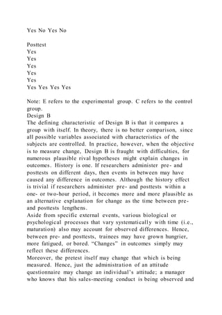 Yes No Yes No
Posttest
Yes
Yes
Yes
Yes
Yes
Yes Yes Yes Yes
Note: E refers to the experimental group. C refers to the control
group.
Design B
The defining characteristic of Design B is that it compares a
group with itself. In theory, there is no better comparison, since
all possible variables associated with characteristics of the
subjects are controlled. In practice, however, when the objective
is to measure change, Design B is fraught with difficulties, for
numerous plausible rival hypotheses might explain changes in
outcomes. History is one. If researchers administer pre- and
posttests on different days, then events in between may have
caused any difference in outcomes. Although the history effect
is trivial if researchers administer pre- and posttests within a
one- or two-hour period, it becomes more and more plausible as
an alternative explanation for change as the time between pre-
and posttests lengthens.
Aside from specific external events, various biological or
psychological processes that vary systematically with time (i.e.,
maturation) also may account for observed differences. Hence,
between pre- and posttests, trainees may have grown hungrier,
more fatigued, or bored. “Changes” in outcomes simply may
reflect these differences.
Moreover, the pretest itself may change that which is being
measured. Hence, just the administration of an attitude
questionnaire may change an individual’s attitude; a manager
who knows that his sales-meeting conduct is being observed and
 