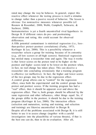 rated may change the way he behaves. In general, expect this
reactive effect whenever the testing process is itself a stimulus
to change rather than a passive record of behavior. The lesson is
obvious: Use nonreactive measures whenever possible (cf.
Rosnow & Rosenthal, 2008; Webb, Campbell, Schwartz, &
Sechrest, 2000).
Instrumentation is yet a fourth uncontrolled rival hypothesis i n
Design B. If different raters do pre- and posttraining
observation and rating, this could account for observed
differences.
A fifth potential contaminant is statistical regression (i.e., less -
than-perfect pretest–posttest correlations) (Furby, 1973;
Kerlinger & Lee, 2000). This is a possibility whenever a
researcher selects a group for training because of its extremity
(e.g., all low scorers or all high scorers). Statistical regression
has misled many a researcher time and again. The way it works
is that lower scores on the pretest tend to be higher on the
posttest and higher scores tend to be lower on the posttest when,
in fact, no real change has taken place. This can deceive a
researcher into concluding erroneously that a training program
is effective (or ineffective). In fact, the higher and lower scores
of the two groups may be due to the regression effect.
A control group allows one to “control” for the regression
effect, since both the experimental and the control groups have
pretest and posttest scores. If the training program has had a
“real” effect, then it should be apparent over and above the
regression effect. That is, both groups should be affected by the
same regression and other influences, other things equal. So, if
the groups differ in the posttest, it should be due to the training
program (Kerlinger & Lee, 2000). The interaction effects
(selection and maturation, testing and training, and selection
and training) are likewise uncontrolled in Design B.
Despite all of the problems associated with Design B, it is still
better to use it to assess change (together with a careful
investigation into the plausibility of various threats), if that is
the best one can do, than to do no evaluation. After all,
 