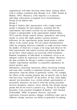 organizations will make decisions about future training efforts
with or without evaluation data (Kraiger et al., 2004; Sackett &
Mullen, 1993). Moreover, if the objective is to measure
individual achievement (a targeted level of performance),
Design B can address that.
Design C
Design C (before–after measurement with a single control
group) is adequate for most purposes, assuming that the
experimental and control sessions are run simultaneously.
Control is indispensable to the experimental method (Eden,
2017) and this design controls history, maturation, and testing
insofar as events that might produce a pretest–posttest
difference for the experimental group should produce similar
effects in the control group. We can control instrumentation
either by assigning observers randomly to single sessions (when
the number of observers is large) or by using each observer for
both experimental and control sessions and ensuring that they
do not know which subjects are receiving which treatments.
Random assignment of individuals to treatments serves as an
adequate control for regression or selection effects. Moreover,
the data available for Design C enable a researcher to tell
whether experimental mortality is a plausible explanation for
pretest–posttest gain.
Information concerning interaction effects (involving training
and some other variable) is important because, when present,
interactions limit the ability to generalize results—for example,
the effects of the training program may be specific only to those
who have been “sensitized” by the pretest. In fact, when highly
unusual test procedures (e.g., certain attitude questionnaires or
personality measures) are used or when the testing procedure
involves deception, surprise, stress, and the like, designs having
groups that do not receive a pretest (e.g., Design A) are highly
desirable, if not essential (Campbell & Stanley, 1963; Rosnow
& Rosenthal, 2008). In general, however, successful
replication of pretest–posttest changes at different times and in
different settings increases our ability to generalize by making
 