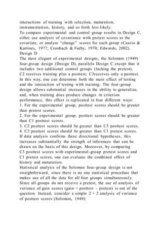 interactions of training with selection, maturation,
instrumentation, history, and so forth less likely.
To compare experimental and control group results in Design C,
either use analysis of covariance with pretest scores as the
covariate, or analyze “change” scores for each group (Cascio &
Kurtines, 1977; Cronbach & Furby, 1970; Edwards, 2002).
Design D
The most elegant of experimental designs, the Solomon (1949)
four-group design (Design D), parallels Design C except that it
includes two additional control groups (lacking the pretest).
C2 receives training plus a posttest; C3receives only a posttest.
In this way, one can determine both the main effect of testing
and the interaction of testing with training. The four-group
design allows substantial increases in the ability to generalize,
and, when training does produce changes in criterion
performance, this effect is replicated in four different ways:
1. For the experimental group, posttest scores should be greater
than pretest scores.
2. For the experimental group, posttest scores should be greater
than C1 posttest scores.
3. C2 posttest scores should be greater than C3 posttest scores.
4. C2 posttest scores should be greater than C1 pretest scores.
If data analysis confirms these directional hypotheses, thi s
increases substantially the strength of inferences that can be
drawn on the basis of this design. Moreover, by comparing
C3 posttest scores with experimental-group pretest scores and
C1 pretest scores, one can evaluate the combined effect of
history and maturation.
Statistical analysis of the Solomon four-group design is not
straightforward, since there is no one statistical procedure that
makes use of all the data for all four groups simultaneously.
Since all groups do not receive a pretest, the use of analysis of
variance of gain scores (gain = posttest – pretest) is out of the
question. Instead, consider a simple 2 × 2 analysis of variance
of posttest scores (Solomon, 1949):
 