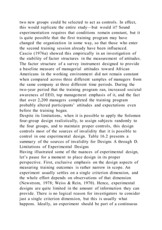 two new groups could be selected to act as controls. In effect,
this would replicate the entire study—but would it? Sound
experimentation requires that conditions remain constant, but it
is quite possible that the first training program may have
changed the organization in some way, so that those who enter
the second training session already have been influenced.
Cascio (1976a) showed this empirically in an investigation of
the stability of factor structures in the measurement of attitudes.
The factor structure of a survey instrument designed to provide
a baseline measure of managerial attitudes toward African
Americans in the working environment did not remain constant
when compared across three different samples of managers from
the same company at three different time periods. During the
two-year period that the training program ran, increased societal
awareness of EEO, top management emphasis of it, and the fact
that over 2,200 managers completed the training program
probably altered participants’ attitudes and expectations even
before the training began.
Despite its limitations, when it is possible to apply the Solomon
four-group design realistically, to assign subjects randomly to
the four groups, and to maintain proper controls, this design
controls most of the sources of invalidity that it is possible to
control in one experimental design. Table 16.2 presents a
summary of the sources of invalidity for Designs A through D.
Limitations of Experimental Designs
Having illustrated some of the nuances of experimental design,
let’s pause for a moment to place design in its proper
perspective. First, exclusive emphasis on the design aspects of
measuring training outcomes is rather narrow in scope. An
experiment usually settles on a single criterion dimension, and
the whole effort depends on observations of that dimension
(Newstrom, 1978; Weiss & Rein, 1970). Hence, experimental
designs are quite limited in the amount of information they can
provide. There is no logical reason for investigators to consider
just a single criterion dimension, but this is usually what
happens. Ideally, an experiment should be part of a continuous
 