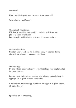 outcomes?
How could it impact your work as a professional?
What else is significant?
Theoretical Foundation
If it is discussed in your project, include a slide on the
philosophical orientation.
For example: critical theory or social constructivism
clinical Questions
Number your questions to facilitate easy reference during
discussions with the committee members.
Methodology
Define which major category of methodol ogy you implemented
for your project.
Include your rationale as to why your chosen methodology is
appropriate to your clinical questions?
Cite relevant methodology literature in support of your choice
of methodology.
Specifics on Methodology
 