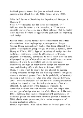 feedback process rather than just an isolated event or
demonstration (Shadish et al., 2002; Snyder et al., 1980).
Table 16.2 Source of Invalidity for Experimental Designs A
Through D
Note: A “+” indicates that the factor is controlled, a “-”
indicates that the factor is not controlled, a “?” indicates
possible source of concern, and a blank indicates that the factor
is not relevant. See text for appropriate qualifications regarding
each design.
Second, meta-analytic reviews have demonstrated that effect
sizes obtained from single-group pretest–posttest designs
(Design B) are systematically higher than those obtained from
control or comparison-group designs (Carlson & Schmidt, 1999;
Lipsey & Wilson, 1993). Type of experimental design therefore
moderates conclusions about the effectiveness of training
programs. Fortunately, corrections to mean effect sizes for data
subgrouped by type of dependent variable (differences are most
pronounced when the dependent variable is knowledge
assessment) and type of experimental design can account for
most such biasing effects (Carlson & Schmidt, 1999).
Third, it is important to ensure that any attempt to measure
training outcomes through the use of an experimental design has
adequate statistical power. Power is the probability of correctly
rejecting a null hypothesis when it is false (Murphy & Myors,
2003). Research indicates that the power of training-evaluation
designs is a complex issue, for it depends on the effect size
obtained, the reliability of the dependent measure, the
correlation between pre- and posttest scores, the sample size,
and the type of design used (Arvey, Cole, Hazucha, & Hartanto,
1985). Software that enables straightforward computation of
statistical power and confidence intervals (Power & Precision,
2000) should make power analysis a routine component of
training-evaluation efforts.
Finally, experiments often fail to focus on the real goals of an
 