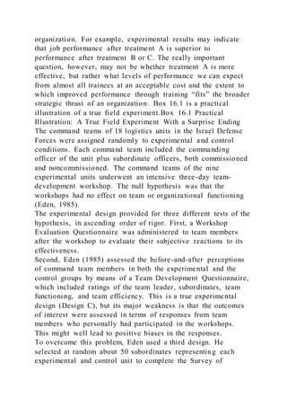 organization. For example, experimental results may indicate
that job performance after treatment A is superior to
performance after treatment B or C. The really important
question, however, may not be whether treatment A is more
effective, but rather what levels of performance we can expect
from almost all trainees at an acceptable cost and the extent to
which improved performance through training “fits” the broader
strategic thrust of an organization. Box 16.1 is a practical
illustration of a true field experiment.Box 16.1 Practical
Illustration: A True Field Experiment With a Surprise Ending
The command teams of 18 logistics units in the Israel Defense
Forces were assigned randomly to experimental and control
conditions. Each command team included the commanding
officer of the unit plus subordinate officers, both commissioned
and noncommissioned. The command teams of the nine
experimental units underwent an intensive three-day team-
development workshop. The null hypothesis was that the
workshops had no effect on team or organizational functioning
(Eden, 1985).
The experimental design provided for three different tests of the
hypothesis, in ascending order of rigor. First, a Workshop
Evaluation Questionnaire was administered to team members
after the workshop to evaluate their subjective reactions to its
effectiveness.
Second, Eden (1985) assessed the before-and-after perceptions
of command team members in both the experimental and the
control groups by means of a Team Development Questionnaire,
which included ratings of the team leader, subordinates, team
functioning, and team efficiency. This is a true experimental
design (Design C), but its major weakness is that the outcomes
of interest were assessed in terms of responses from team
members who personally had participated in the workshops.
This might well lead to positive biases in the responses.
To overcome this problem, Eden used a third design. He
selected at random about 50 subordinates representing each
experimental and control unit to complete the Survey of
 