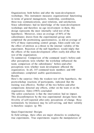 Organizations both before and after the team-development
workshops. This instrument measures organizational functioning
in terms of general management, leadership, coordination,
three-way communications, peer relations, and satisfaction.
Since subordinates had no knowledge of the team-development
workshops and therefore no ego involvement in them, this
design represents the most internally valid test of the
hypothesis. Moreover, since an average of 86% of the
subordinates drawn from the experimental-group units
completed the posttraining questionnaires, as did an average of
81% of those representing control groups, Eden could rule out
the effect of attrition as a threat to the internal validity of the
experiment. Rejection of the null hypothesis would imply that
the effects of the team-development effort really did affect the
rest of the organization.
To summarize: Comparison of the command team’s before-and-
after perceptions tests whether the workshop influenced the
team; comparison of the subordinates’ before-and-after
perceptions tests whether team development affected the
organization. In all, 147 command-team members and 600
subordinates completed usable questionnaires.
Results
Here’s the surprise: Only the weakest test of the hypothesis, the
postworkshop reactions of participants, indicated that the
training was effective. Neither of the two before-and-after
comparisons detected any effects, either on the team or on the
organization. Eden (1985) concluded:
The safest conclusion is that the intervention had no impact.
This disconfirmation by the true experimental designs bares the
frivolity of self-reported after-only perceptions of change. Rosy
testimonials by [trainees] may be self-serving, and their validity
is therefore suspect. (p. 98)
Quasi-Experimental Designs
In field settings, there often are major obstacles to conducting
true experiments. True experiments require the manipulation of
 