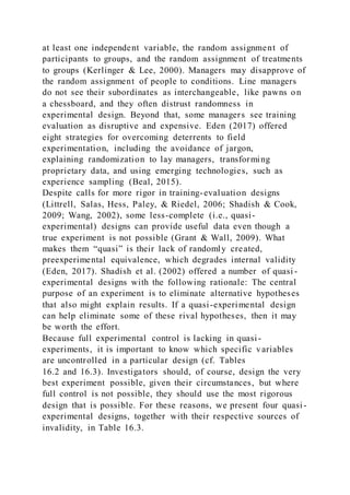at least one independent variable, the random assignment of
participants to groups, and the random assignment of treatments
to groups (Kerlinger & Lee, 2000). Managers may disapprove of
the random assignment of people to conditions. Line managers
do not see their subordinates as interchangeable, like pawns on
a chessboard, and they often distrust randomness in
experimental design. Beyond that, some managers see training
evaluation as disruptive and expensive. Eden (2017) offered
eight strategies for overcoming deterrents to field
experimentation, including the avoidance of jargon,
explaining randomization to lay managers, transforming
proprietary data, and using emerging technologies, such as
experience sampling (Beal, 2015).
Despite calls for more rigor in training-evaluation designs
(Littrell, Salas, Hess, Paley, & Riedel, 2006; Shadish & Cook,
2009; Wang, 2002), some less-complete (i.e., quasi-
experimental) designs can provide useful data even though a
true experiment is not possible (Grant & Wall, 2009). What
makes them “quasi” is their lack of randomly created,
preexperimental equivalence, which degrades internal validity
(Eden, 2017). Shadish et al. (2002) offered a number of quasi -
experimental designs with the following rationale: The central
purpose of an experiment is to eliminate alternative hypotheses
that also might explain results. If a quasi-experimental design
can help eliminate some of these rival hypotheses, then it may
be worth the effort.
Because full experimental control is lacking in quasi-
experiments, it is important to know which specific variables
are uncontrolled in a particular design (cf. Tables
16.2 and 16.3). Investigators should, of course, design the very
best experiment possible, given their circumstances, but where
full control is not possible, they should use the most rigorous
design that is possible. For these reasons, we present four quasi-
experimental designs, together with their respective sources of
invalidity, in Table 16.3.
 